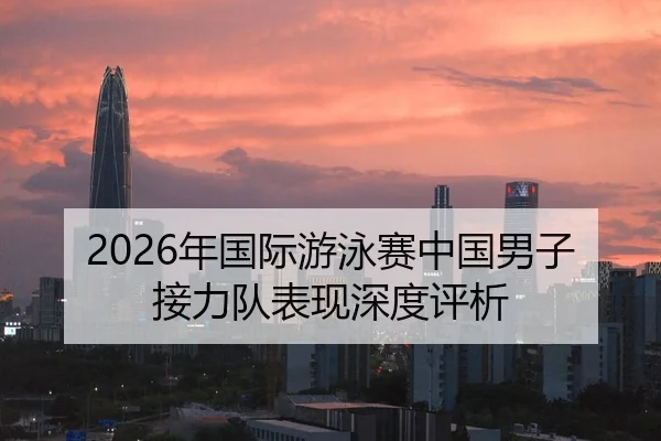 2026年国际游泳赛中国男子接力队表现深度评析
