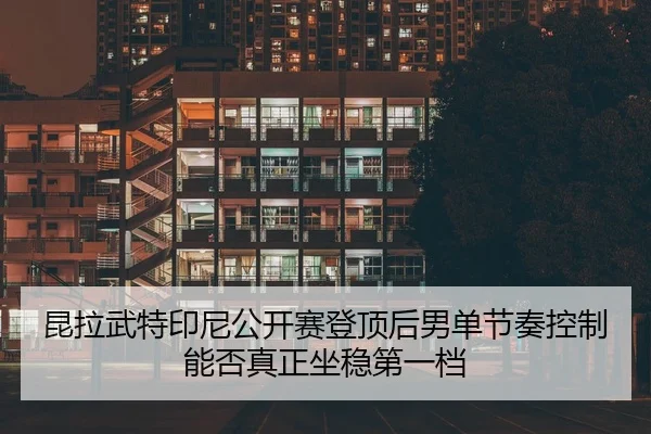 昆拉武特印尼公开赛登顶后男单节奏控制能否真正坐稳第一档