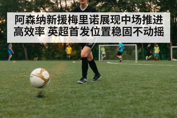 阿森纳新援梅里诺展现中场推进高效率 英超首发位置稳固不动摇