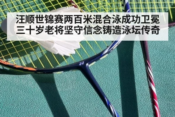汪顺世锦赛两百米混合泳成功卫冕 三十岁老将坚守信念铸造泳坛传奇